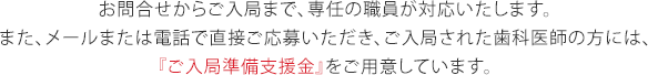 お問合せからご入局まで、専任の職員が対応いたします。また、メールまたは電話で直接ご応募いただき、ご入局された歯科医師の方には、『ご入局準備支援金』をご用意しています。