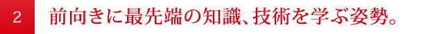 前向きに最先端の知識、技術を学ぶ姿勢。