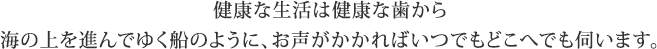 健康な生活は健康な歯から海の上を進んでゆく船のように、お声がかかればいつでもどこへでも伺います。