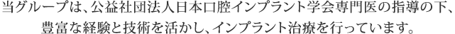 当グループは、公益社団法人日本口腔インプラント学会専門医の指導の下、豊富な経験と技術を活かし、インプラント治療を行っています。